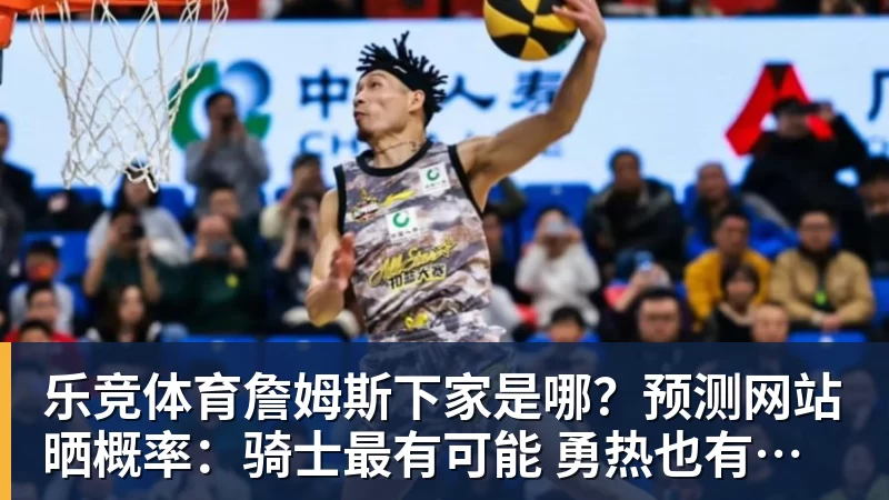 乐竞体育詹姆斯下家是哪？预测网站晒概率：骑士最有可能 勇热也有机会