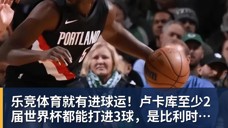 乐竞体育就有进球运！卢卡库至少2届世界杯都能打进3球，是比利时首人