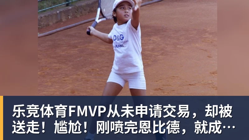 乐竞体育FMVP从未申请交易，却被送走！尴尬！刚喷完恩比德，就成队友！