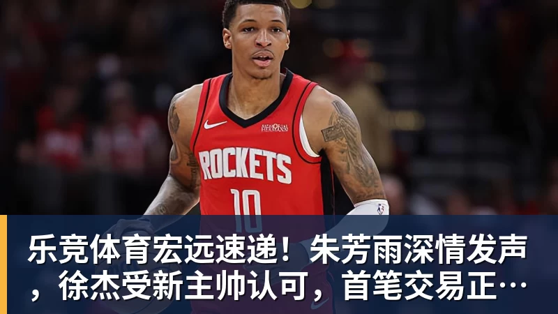 乐竞体育宏远速递！朱芳雨深情发声，徐杰受新主帅认可，首笔交易正式诞生