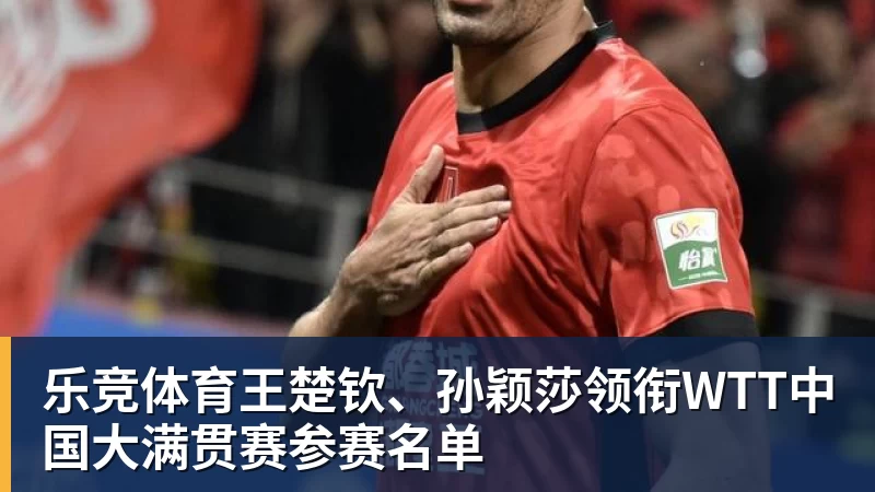 乐竞体育王楚钦、孙颖莎领衔WTT中国大满贯赛参赛名单