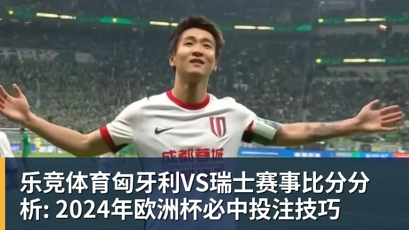 乐竞体育匈牙利VS瑞士赛事比分分析: 2024年欧洲杯必中投注技巧