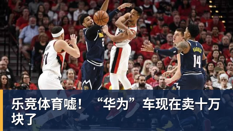 乐竞体育嘘！“华为”车现在卖十万块了
