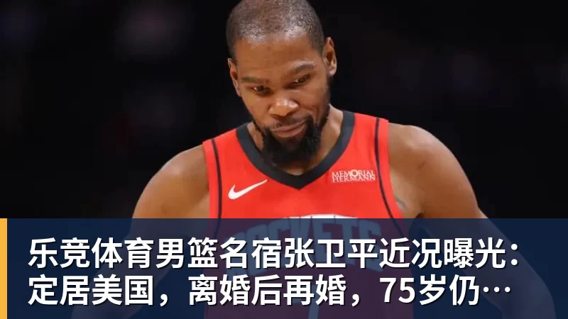 乐竞体育男篮名宿张卫平近况曝光：定居美国，离婚后再婚，75岁仍未退休