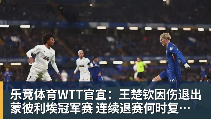 乐竞体育WTT官宣：王楚钦因伤退出蒙彼利埃冠军赛 连续退赛何时复出未知